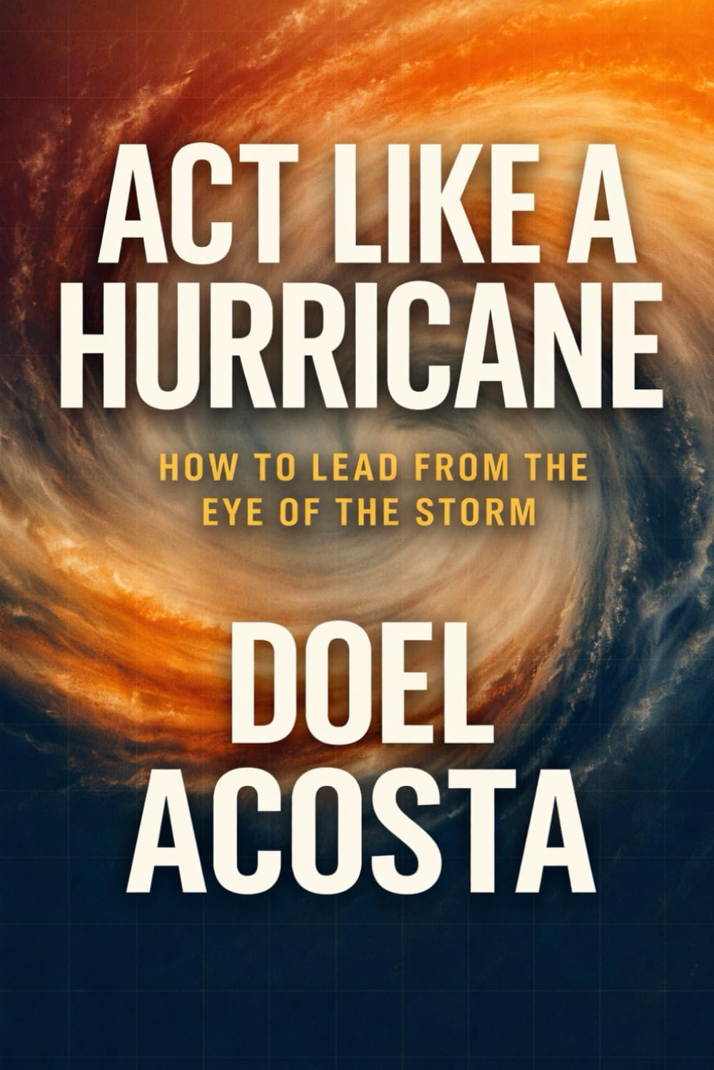 ACT LIKE A HURRICANE: HOW TO LEAD FROM THE EYE OF THE STORM
