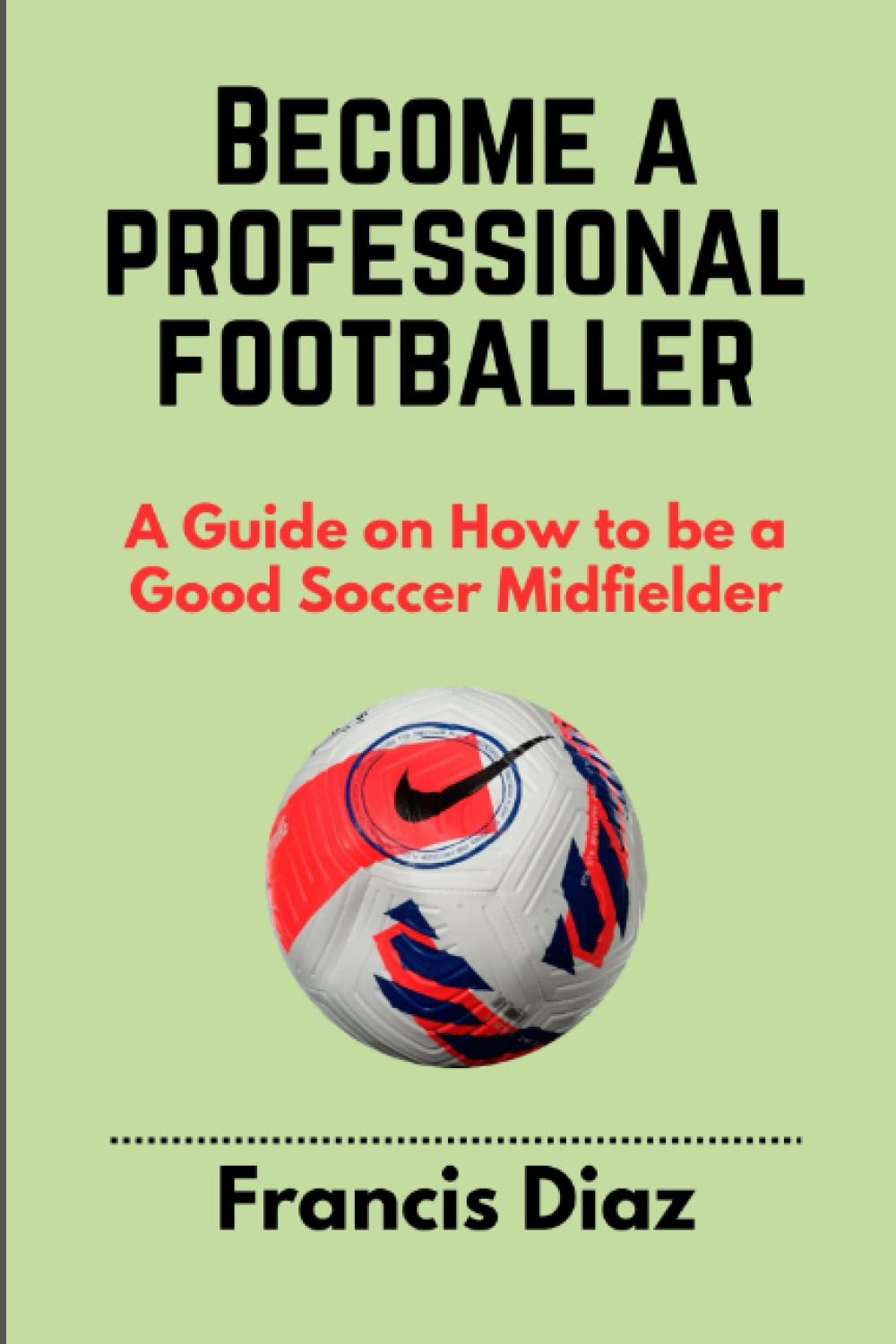 BECOME A PROFESSIONAL FOOTBALLER: A Guide on How to be a Good Soccer Midfielder