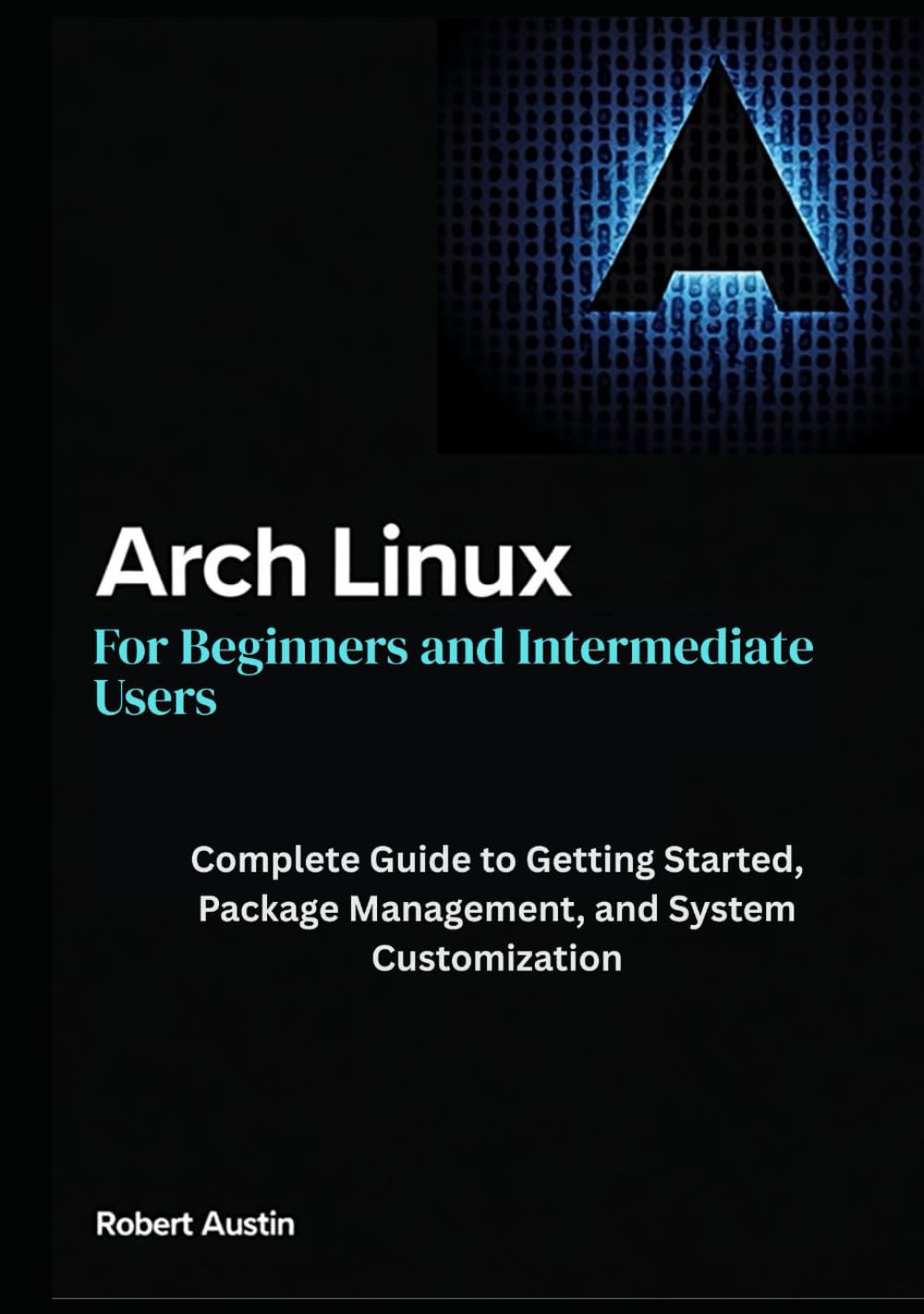 Arch Linux for Beginners and Intermediate Users: Complete Guide to Getting Started, Package Management, and System Customization