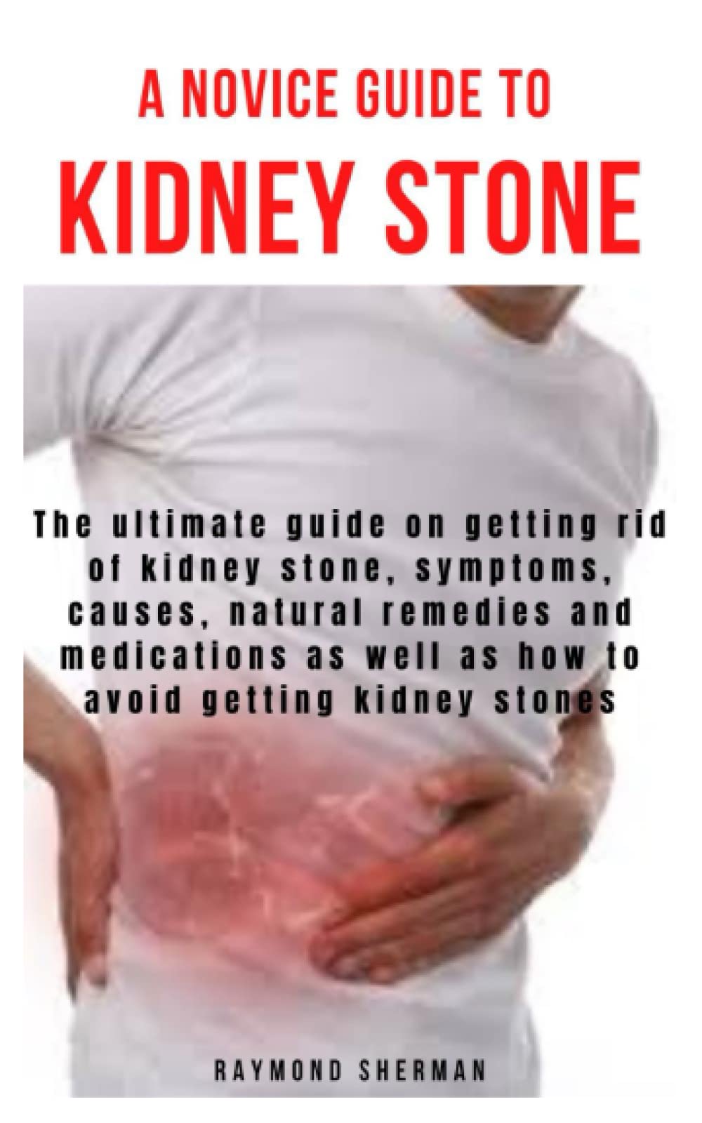 A NOVICE GUIDE TO KIDNEY STONE: The ultimate guide on getting rid of kidney stone, symptoms, causes, natural remedies and medications as well as how to avoid getting kidney stones