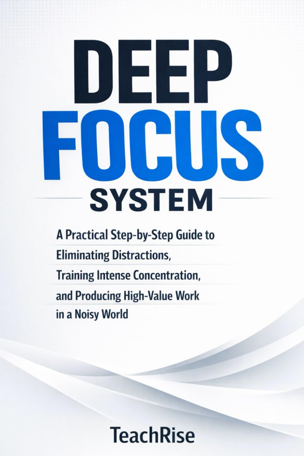 Deep Focus System: A Practical Step-by-Step Guide to Eliminating Distractions, Training Intense Concentration, and Producing High-Value Work in a Noisy World