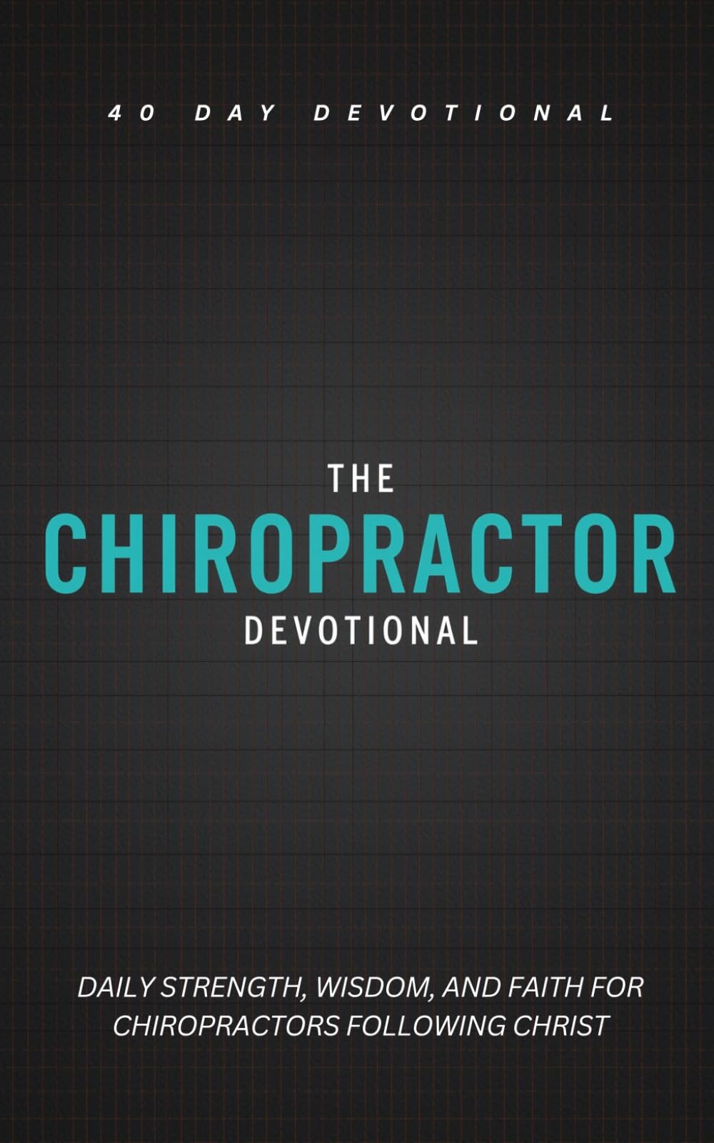 The Chiropractor Devotional: A 40 Day Christian Devotional for Chiropractors to Strengthen Their Calling, Purpose, and Grow in Christ