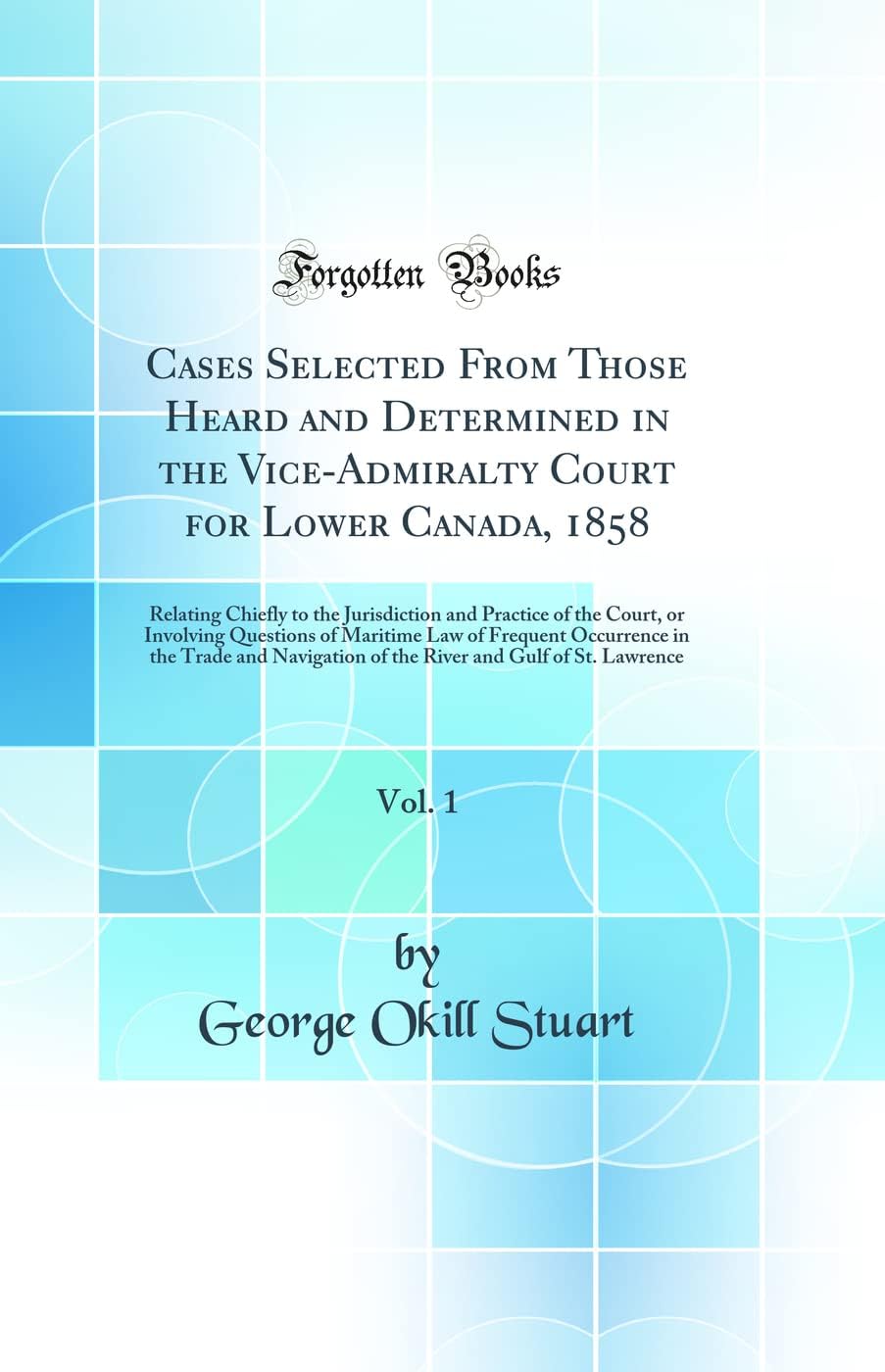 Cases Selected From Those Heard and Determined in the Vice-Admiralty Court for Lower Canada, 1858, Vol. 1: Relating Chiefly to the Jurisdiction and ... of Frequent Occurrence in the Trade and Navig