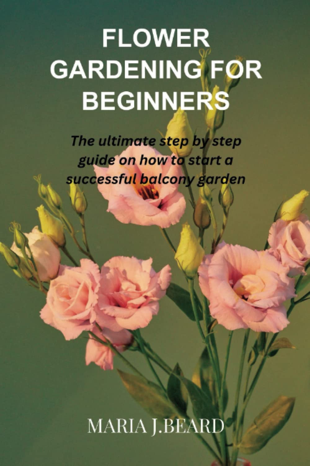FLOWER GARDENING FOR BEGINNERS: The ultimate step by step guide on how to start a successful balcony garden