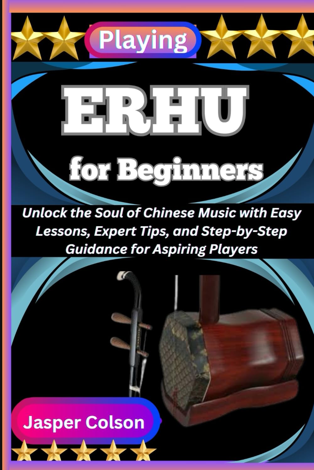 PLAYING ERHU FOR BEGINNERS: Unlock the Soul of Chinese Music with Easy Lessons, Expert Tips, and Step-by-Step Guidance for Aspiring Players