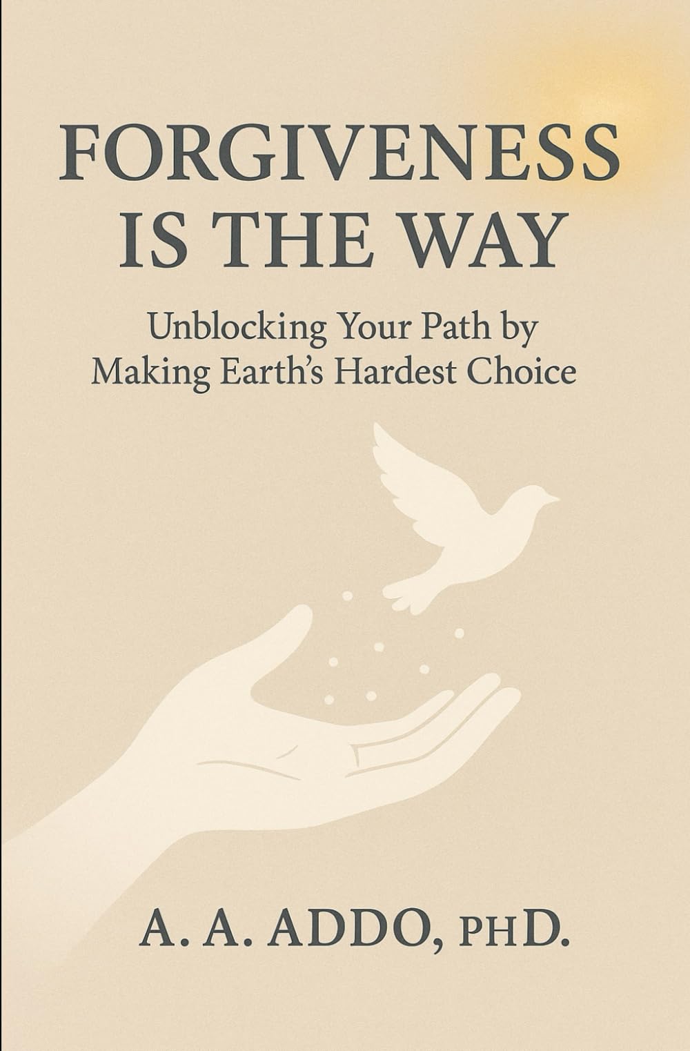 FORGIVENESS IS THE WAY: Unblocking Your Path by Making Earth's Hardest Choice