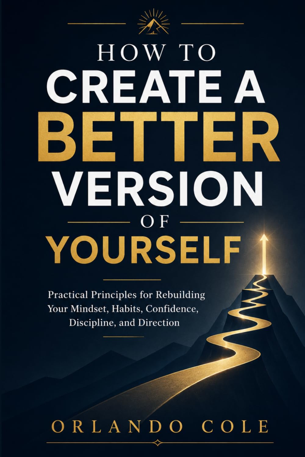 How to Create a Better Version of Yourself: Practical Principles for Rebuilding Your Mindset, Habits, Confidence, Discipline, and Direction