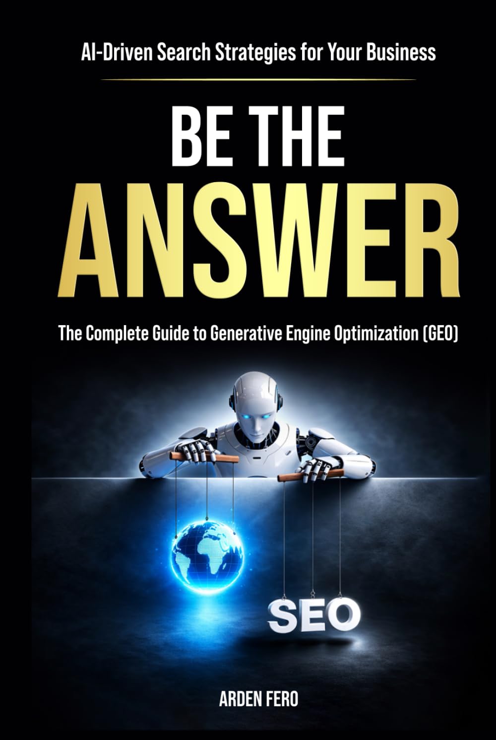 BE THE ANSWER: The Complete Guide to Generative Engine Optimization (GEO) - AI-Driven Search Strategies for Your Business