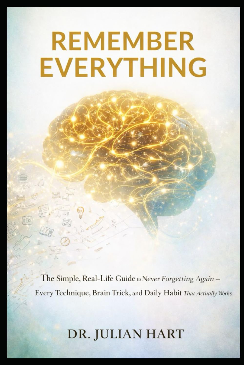 Remember Everything: The Simple, Real-Life Guide to Never Forgetting Again — Every Technique, Brain Trick, and Daily Habit That Actually Works