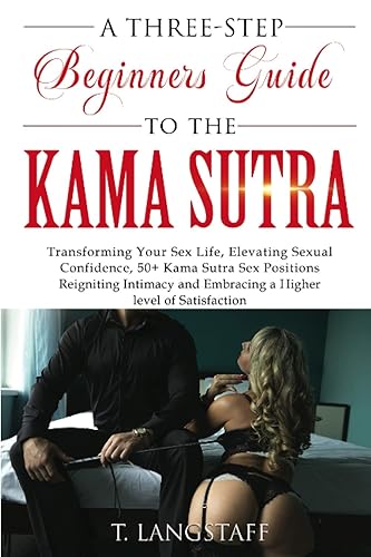 A Three-Step Beginners Guide to the Kama Sutra: Transforming Your Sex Life, Elevating Sexual Confidence, 50+ Kama Sutra Sex Positions, Reigniting Intimacy and Embracing a Higher level of Satisfaction