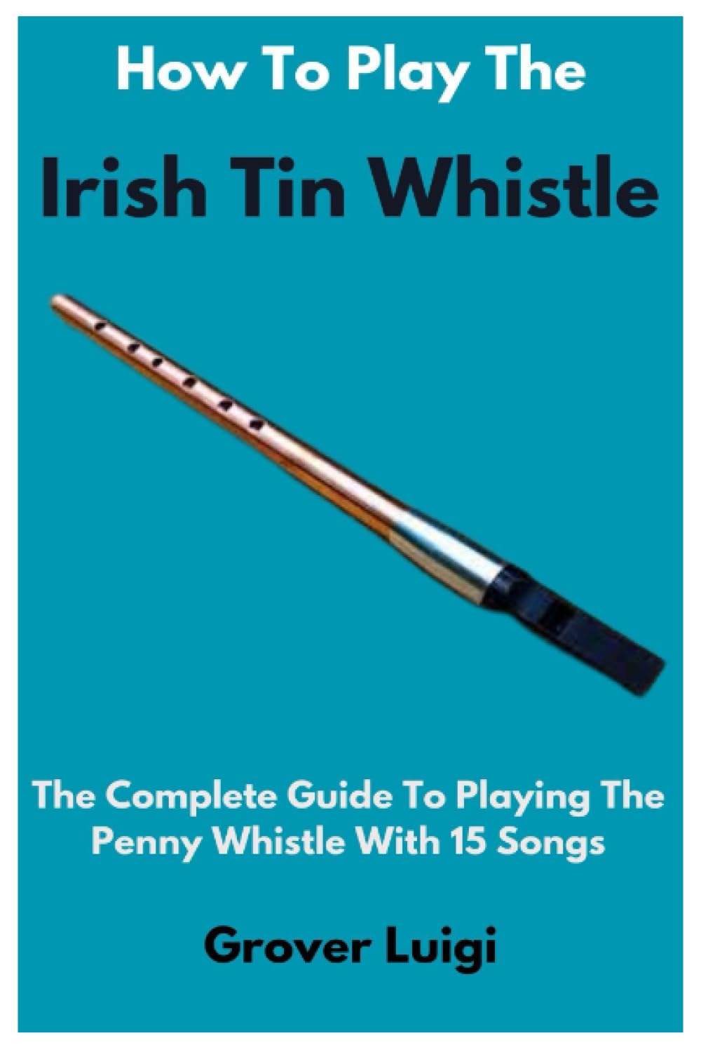 How To Play The Irish Tin Whistle: The Complete Guide To Playing The Penny Whistle With 15 Songs