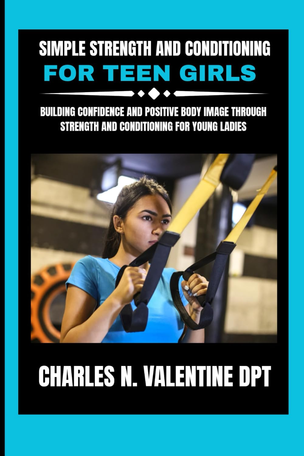 Simple Strength and Conditioning For Teen Girls: Building Confidence and Positive Body Image Through Strength and Conditioning for Young Ladies (Charles N. Valentine DPT Fitness Routine Series)