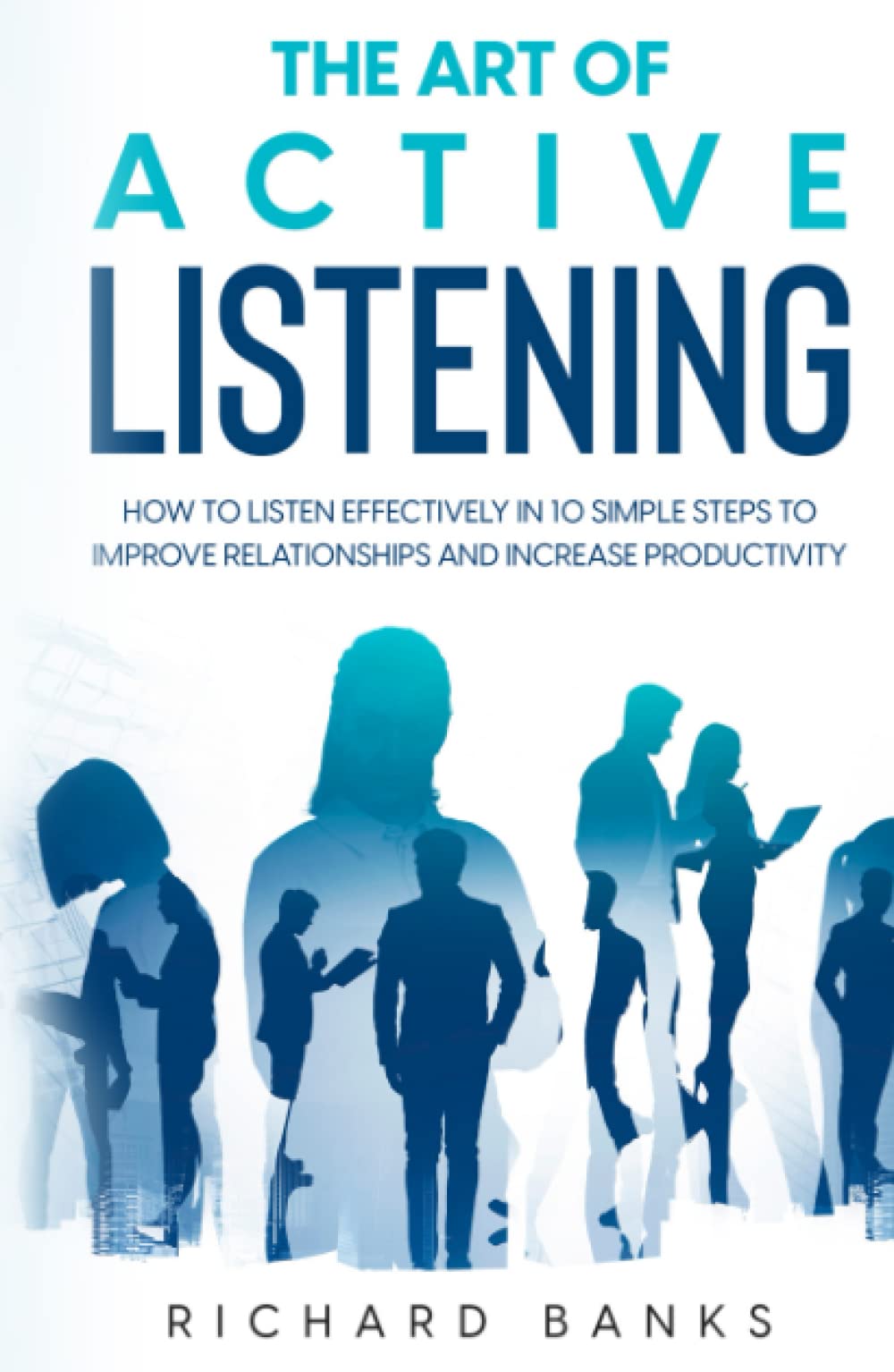 The Art of Active Listening: How to Listen Effectively in 10 Simple Steps to Improve Relationships and Increase Productivity (Communication & Social Skills Mastery)