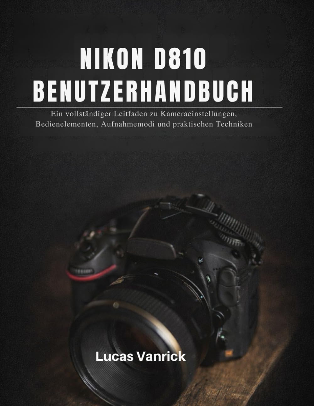 NIKON D810 BENUTZERHANDBUCH: Ein vollständiger Leitfaden zu Kameraeinstellungen, Bedienelementen, Aufnahmemodi und praktischen Techniken