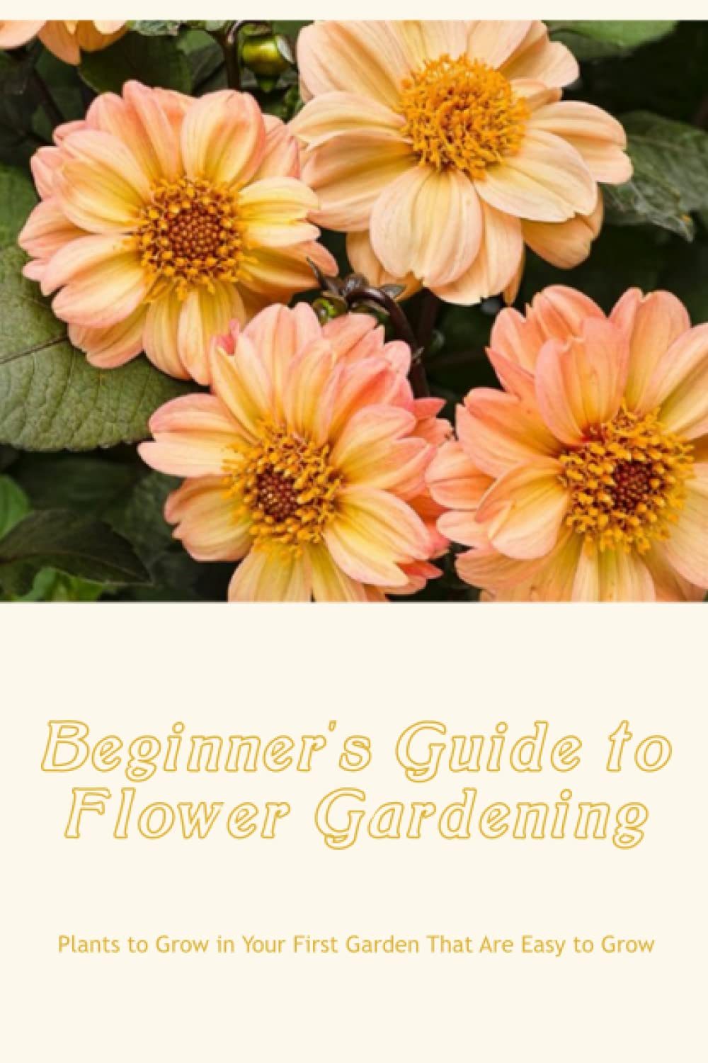 Beginner's Guide to Flower Gardening: Plants to Grow in Your First Garden That Are Easy to Grow: Beginner's Flower Gardening.