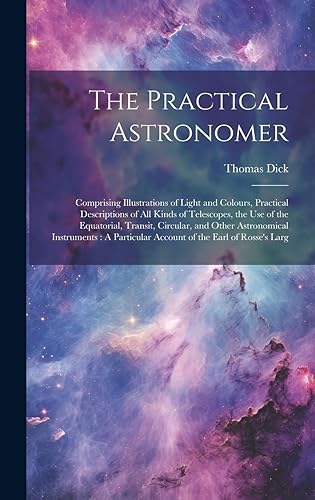 The Practical Astronomer: Comprising Illustrations of Light and Colours, Practical Descriptions of All Kinds of Telescopes, the Use of the Equatorial, ... Account of the Earl of Rosse's Larg