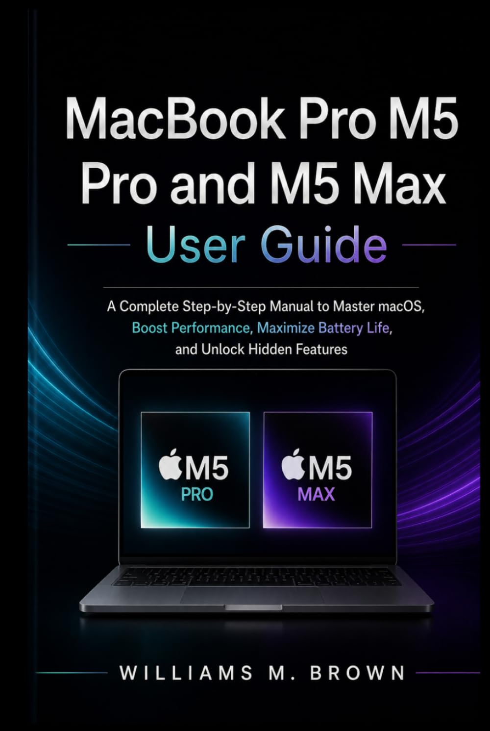 MacBook Pro M5 Pro and M5 Max User Guide: A Complete Step-by-Step Manual to Master macOS, Boost Performance, Maximize Battery Life, and Unlock Hidden Features