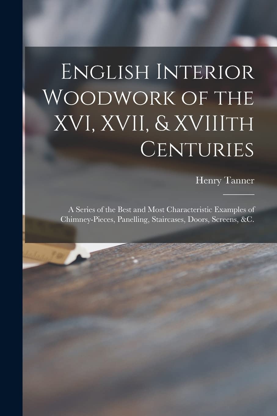 English Interior Woodwork of the XVI, XVII, & XVIIIth Centuries: a Series of the Best and Most Characteristic Examples of Chimney-pieces, Panelling, Staircases, Doors, Screens, &c.