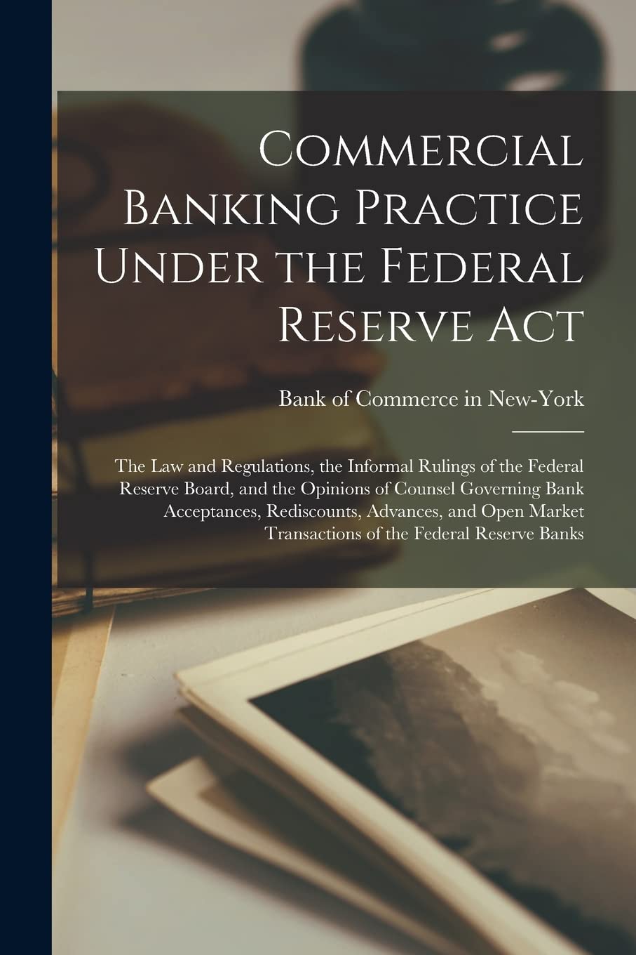 Commercial Banking Practice Under the Federal Reserve Act; the Law and Regulations, the Informal Rulings of the Federal Reserve Board, and the ... and Open Market Transactions of The...