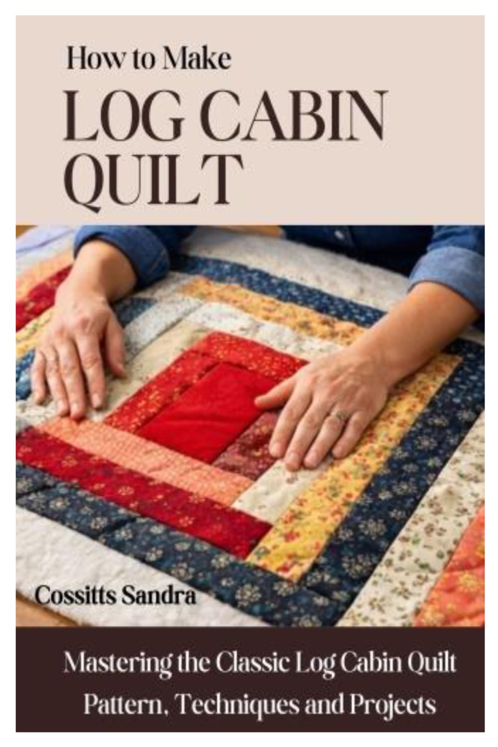 How to Make Log Cabin Quilt: Mastering the Classic Log Cabin Quilt Pattern, Techniques and Projects