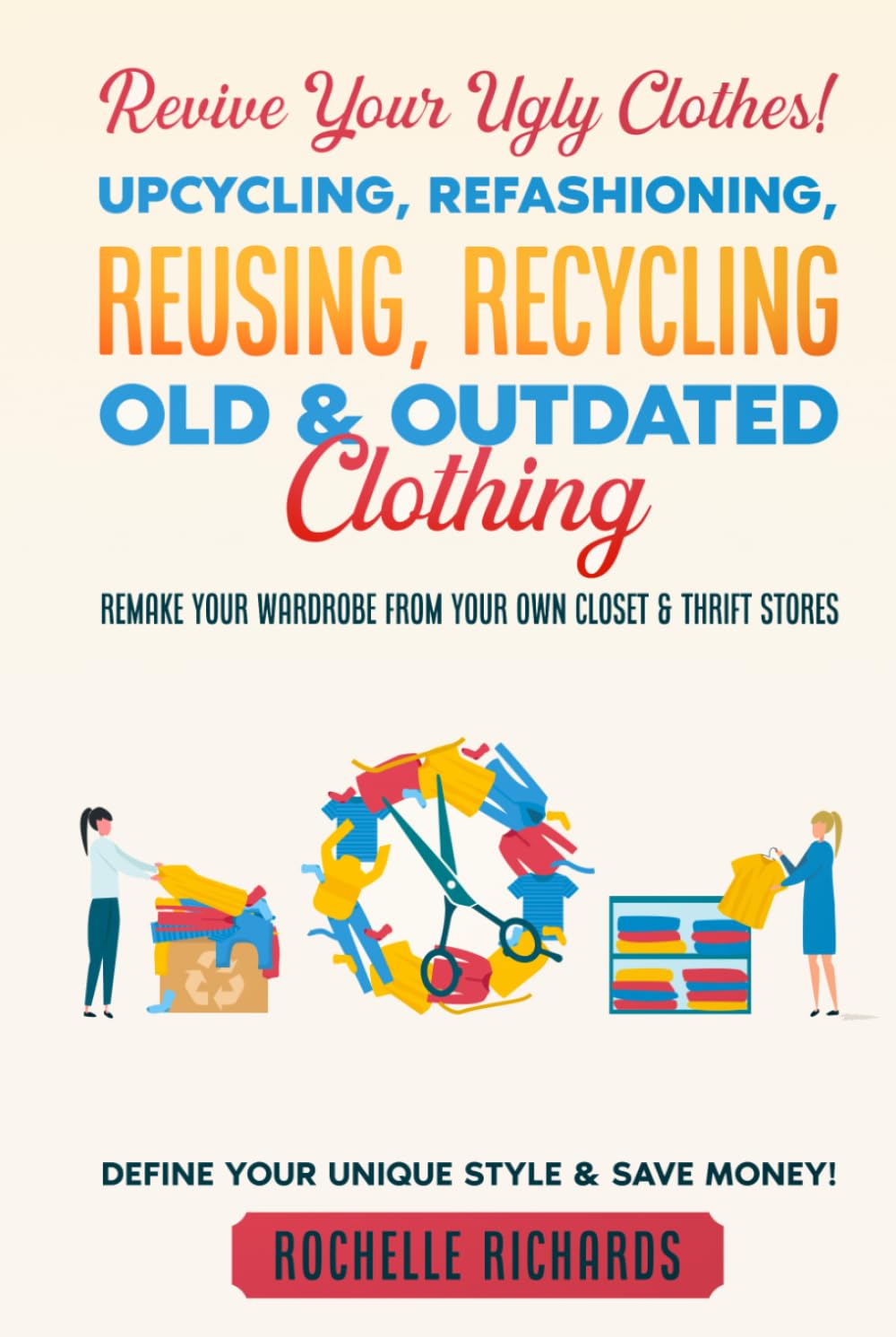 Revive Your Ugly Clothes! Upcycling, Refashioning, Reusing, Recycling Old & Outdated Clothing: Remake Your Wardrobe from Your Own Closet & Thrift Stores - Define Your Unique Style & Save Money!