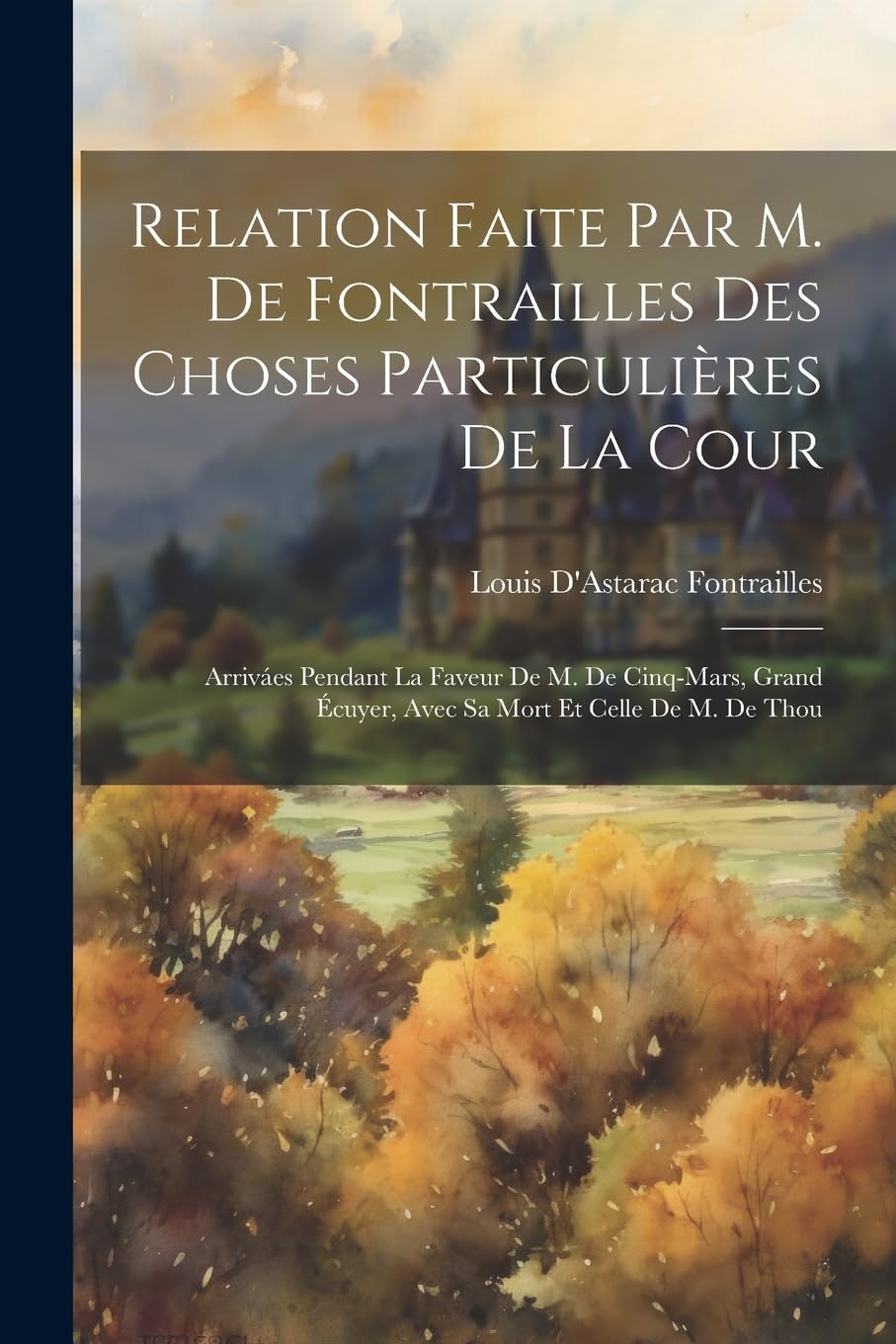 Relation Faite Par M. De Fontrailles Des Choses Particulières De La Cour: Arriváes Pendant La Faveur De M. De Cinq-Mars, Grand Écuyer, Avec Sa Mort Et Celle De M. De Thou