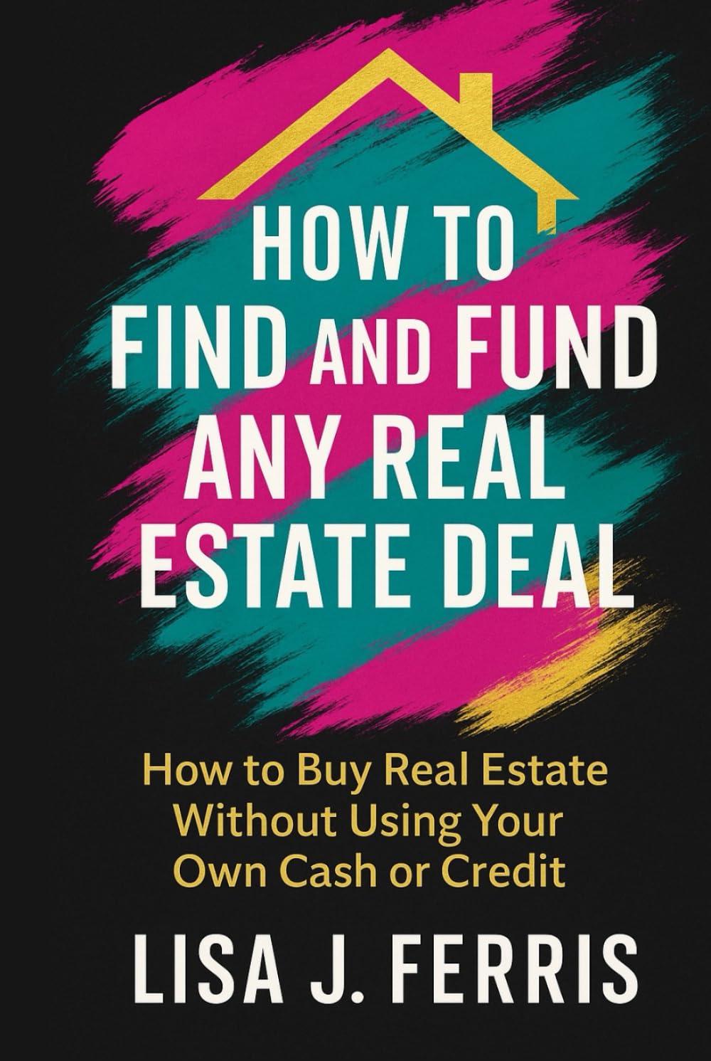 How to Find and Fund Any Real Estate Deal: How to Buy Real Estate Without Using Your Own Cash or Credit