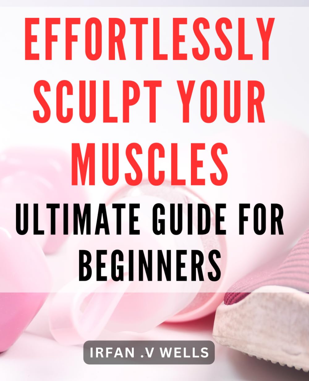 Effortlessly Sculpt Your Muscles: Ultimate Guide for Beginners: Build Your Dream Physique with Ease: A Comprehensive Beginner's Muscle Building Handbook