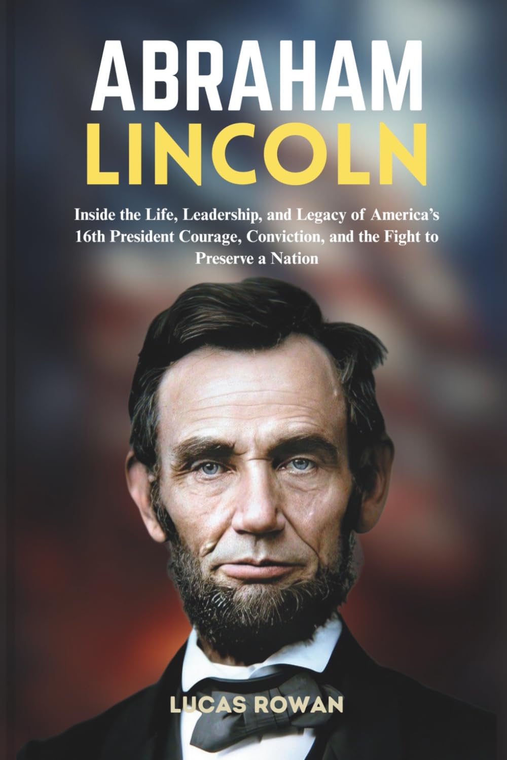 ABRAHAM LINCOLN: Inside the Life, Leadership, and Legacy of America’s 16th President Courage, Conviction, and the Fight to Preserve a Nation