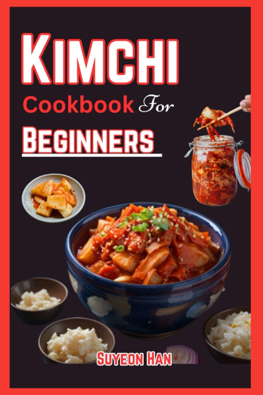 KIMCHI COOKBOOK FOR BEGINNERS: Simple and easy ways to make kimchi, Step into the World of Korean Cuisine - Unleash the Secrets of Fermentation, Spice