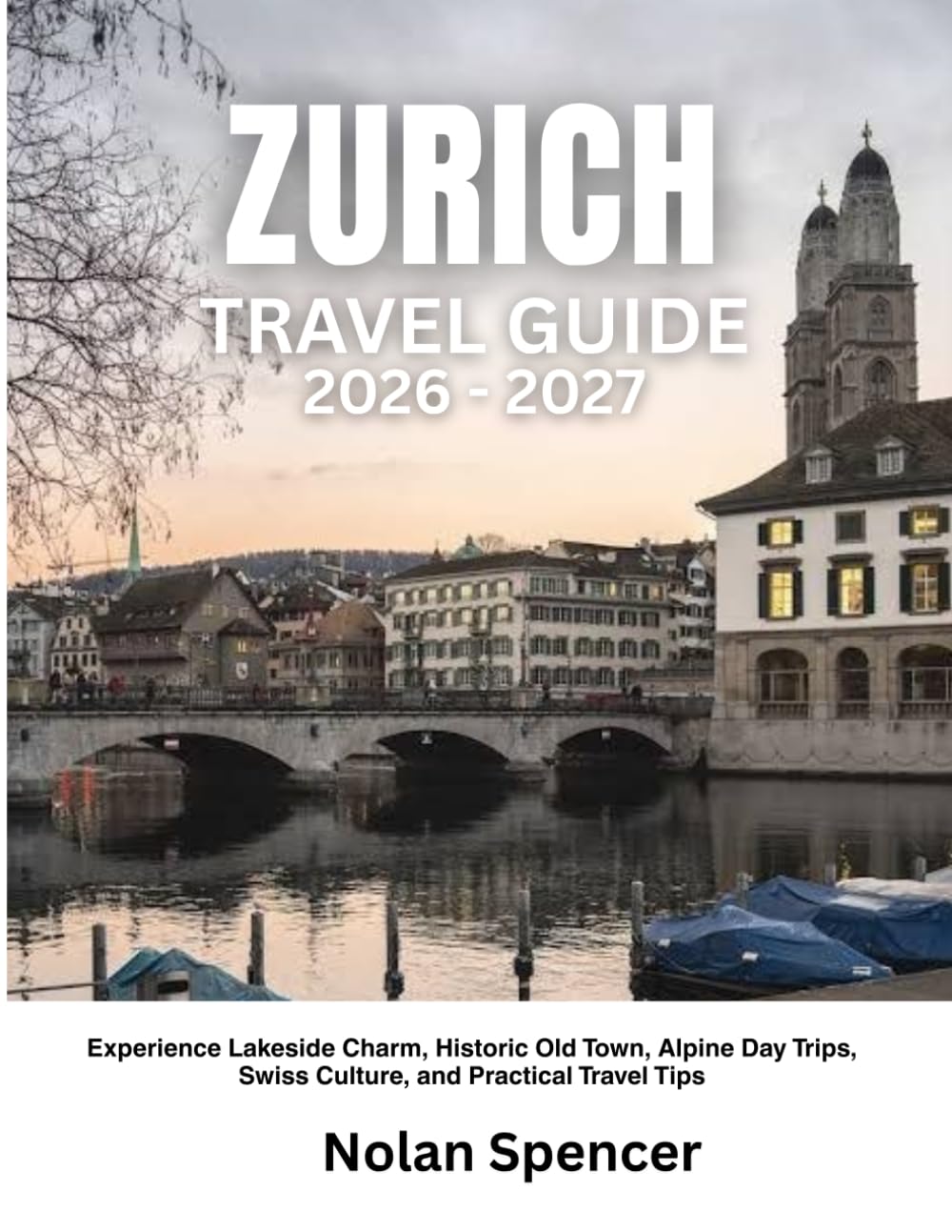 ZURICH TRAVEL GUIDE 2026-2027: Experience Lakeside Charm, Historic Old Town, Alpine Day Trips, Swiss Culture, and Practical Travel Tips