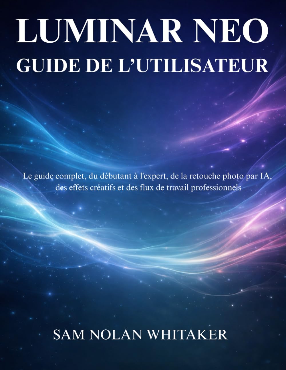 LUMINAR NEO GUIDE DE L’UTILISATEUR: Guide complet pour apprendre la retouche photo par IA, les effets créatifs et les flux de travail modernes