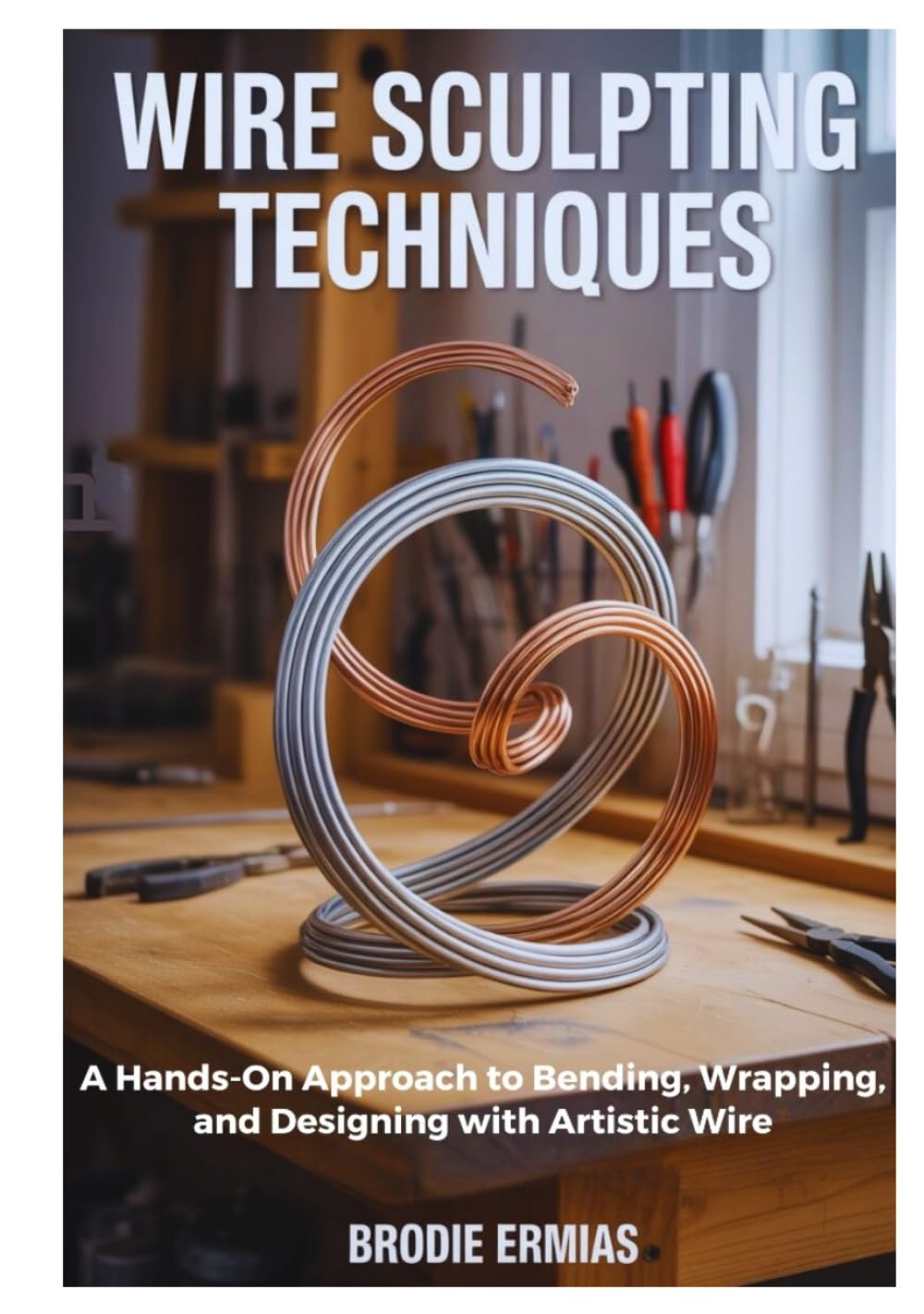 WIRE SCULPTING TECHNIQUES: A Hands-On Approach to Bending, Wrapping, and Designing with Artistic Wire