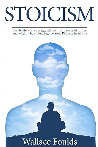 Stoicism: Tackle life with courage, self-control, a sense of justice and wisdom by embracing the Stoic Philosophy of Life