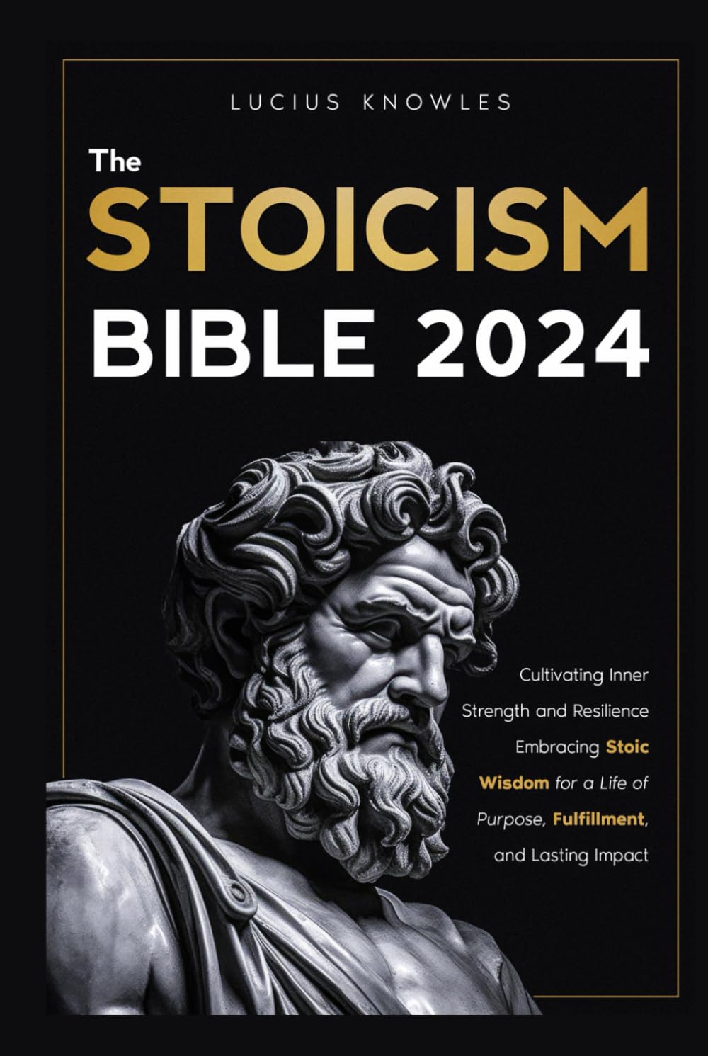 The Stoicism Bible: Cultivating Inner Strength and Resilience Embracing Stoic Wisdom for a Life of Purpose, Fulfillment, and Lasting Impact