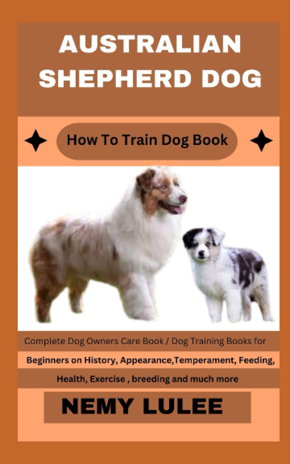 AUSTRALIAN SHEPHERD DOG How To Train Dog Book: Complete Dog Owners Care Book / Dog Training Books for Beginners on History, Appearance, Temperament, Feeding, Health, Exercise , breeding and much more