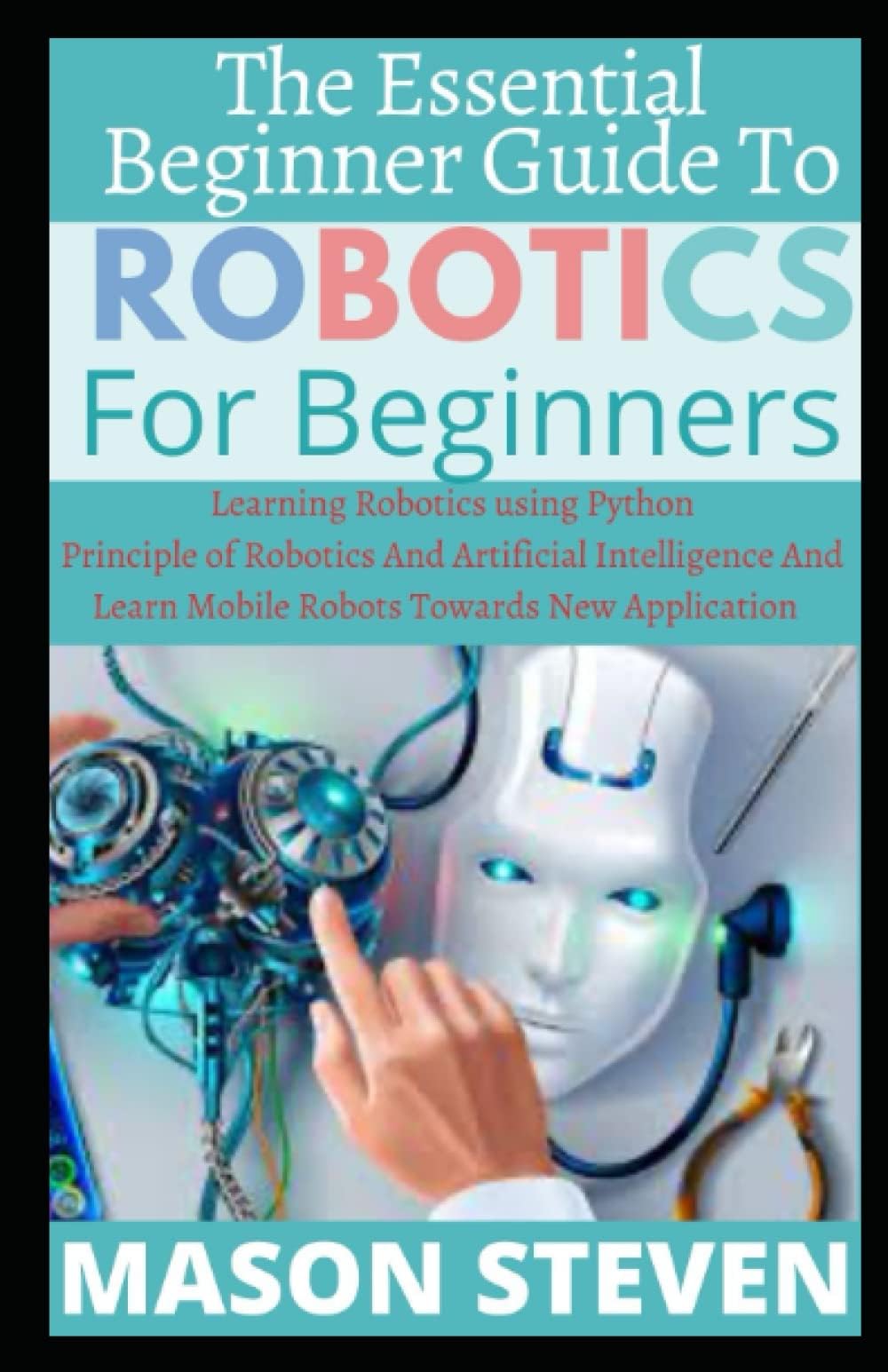 The Essential Beginner Guide To Robotics For Beginner: Learning Robotics using Python ; Principle of Robotics And Artificial Intelligence And Learn Mobile Robots Towards New Application ( Robot 93 )