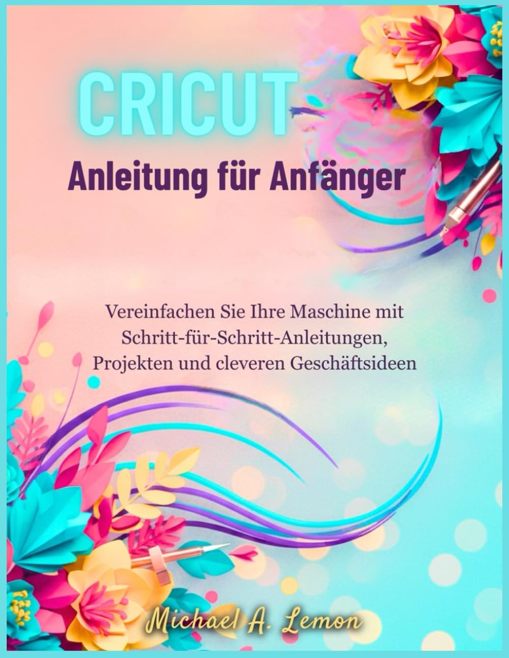 Cricut Anleitung für Anfänger: Vereinfachen Sie Ihre Maschine mit Schritt-für-Schritt-Anleitungen, Projekten und cleveren Geschäftsideen