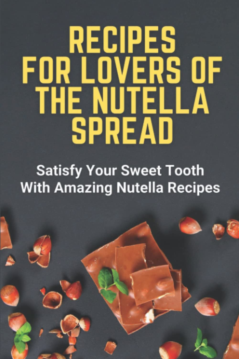 Recipes For Lovers Of The Nutella Spread: Satisfy Your Sweet Tooth With Amazing Nutella Recipes