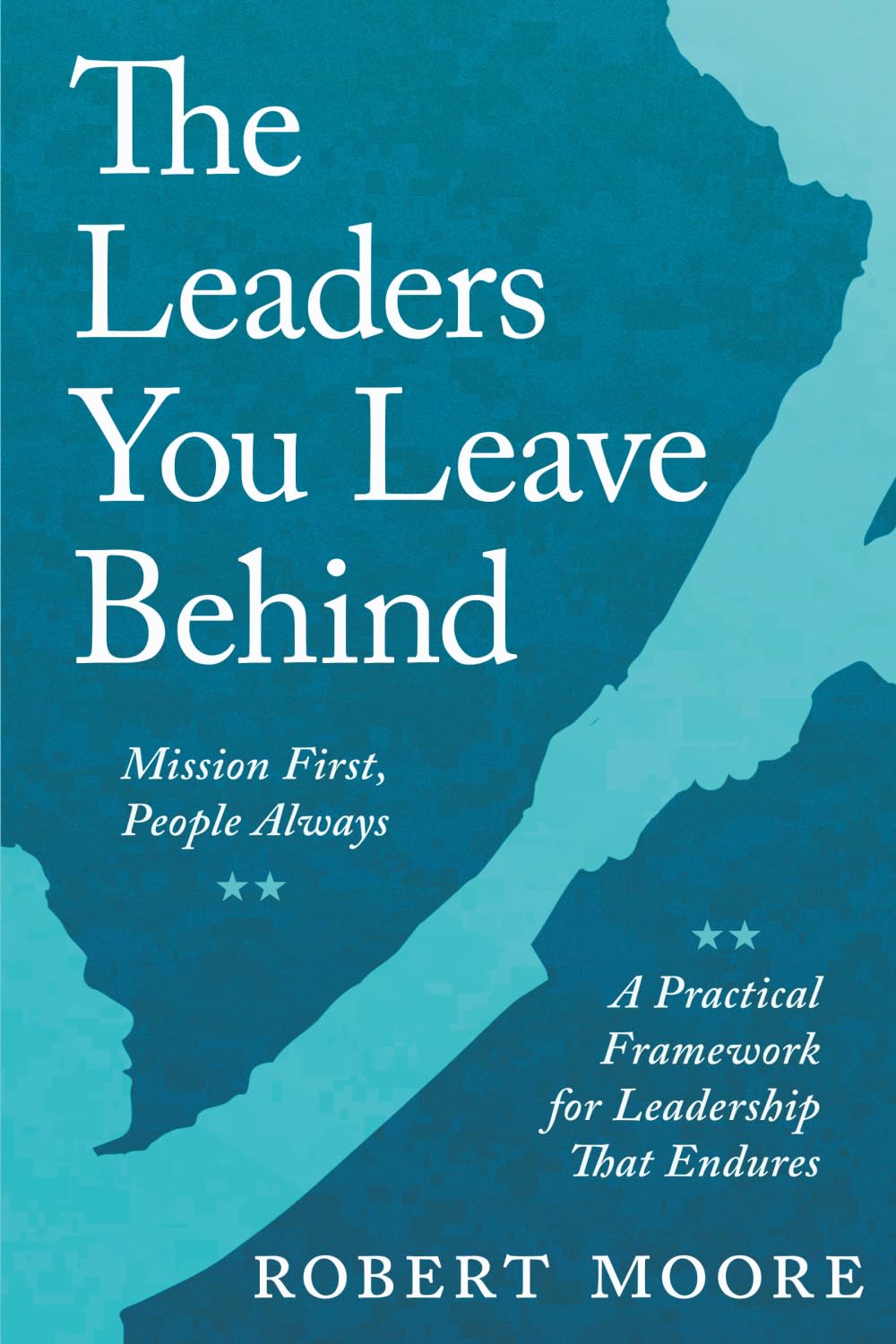 The Leaders You Leave Behind: Mission First, People Always: A Practical Framework for Leadership That Endures