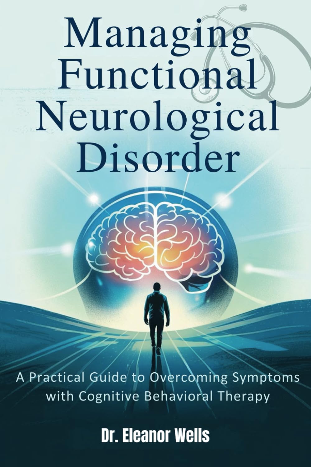 MANAGING FUNCTIONAL NEUROLOGICAL DISORDER: A Practical Guide to Overcoming Symptoms with Cognitive Behavioral Therapy