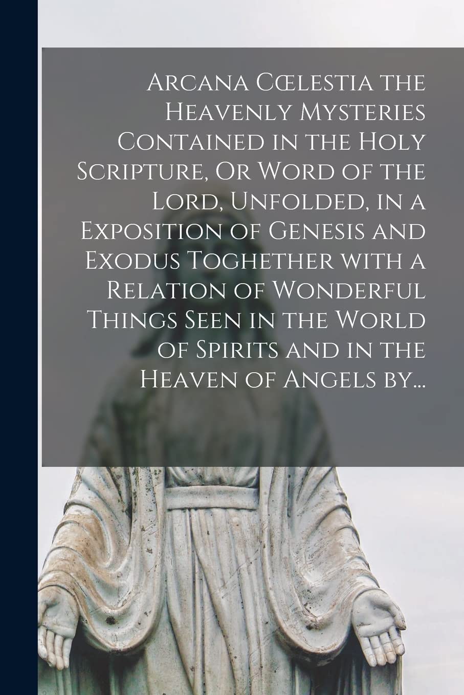 Arcana Coelestia the Heavenly Mysteries Contained in the Holy Scripture, Or Word of the Lord, Unfolded, in a Exposition of Genesis and Exodus ... of Spirits and in the Heaven of Angels By...
