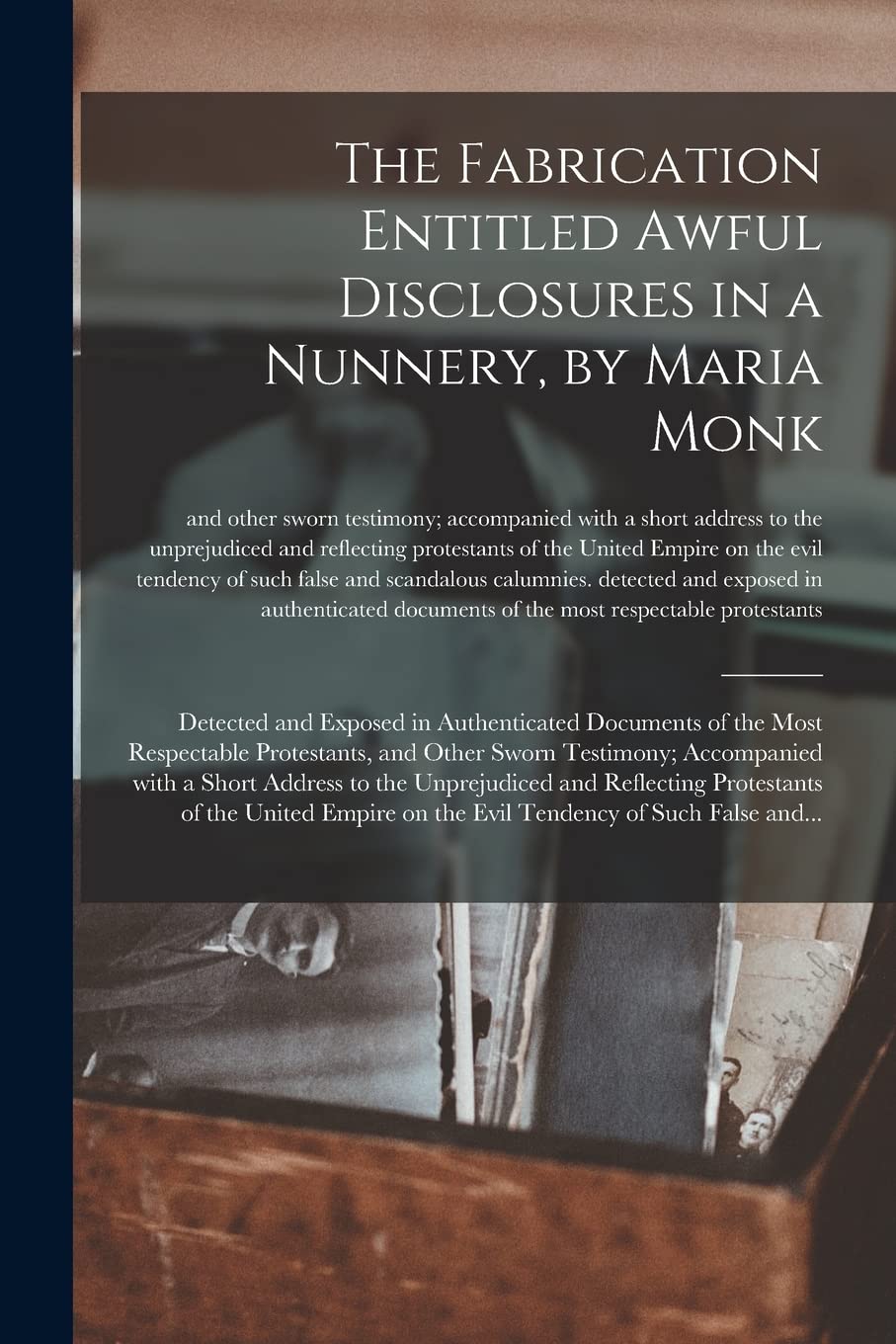The Fabrication Entitled Awful Disclosures in a Nunnery, by Maria Monk [microform]: Detected and Exposed in Authenticated Documents of the Most Respectable Protestants, and Other Sworn Testimony; A...