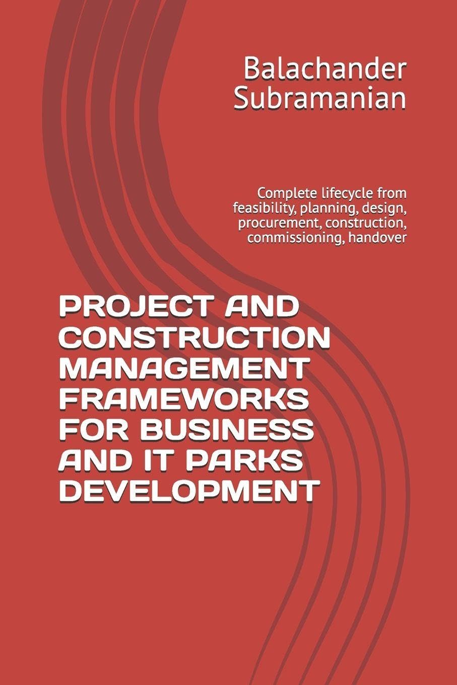 PROJECT AND CONSTRUCTION MANAGEMENT FRAMEWORKS FOR BUSINESS AND IT PARKS DEVELOPMENT: Complete lifecycle from feasibility, planning, design, procurement, construction, commissioning, handover