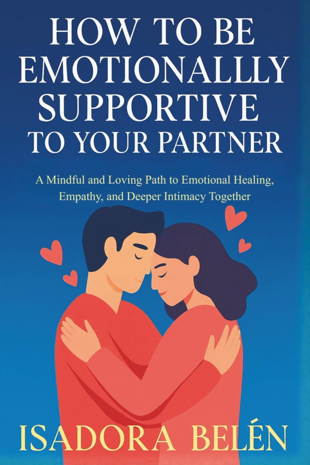 HOW TO BE EMOTIONALLY SUPPORTIVE TO YOUR PARTNER: A Mindful and Loving Path to Emotional Healing, Empathy, and Deeper Intimacy Together