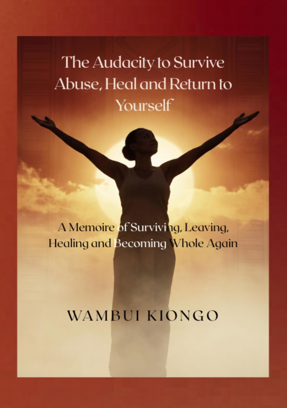 The Audacity to Survive Abuse, Heal and Return to Yourself: A Memoire of Surviving, Leaving, Healing and Becoming Whole Again