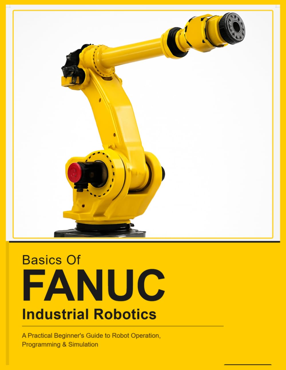 BASICS OF FANUC INDUSTRIAL ROBOTICS: A Practical Beginner's Guide to FANUC Robot Operation, Programming & Simulation