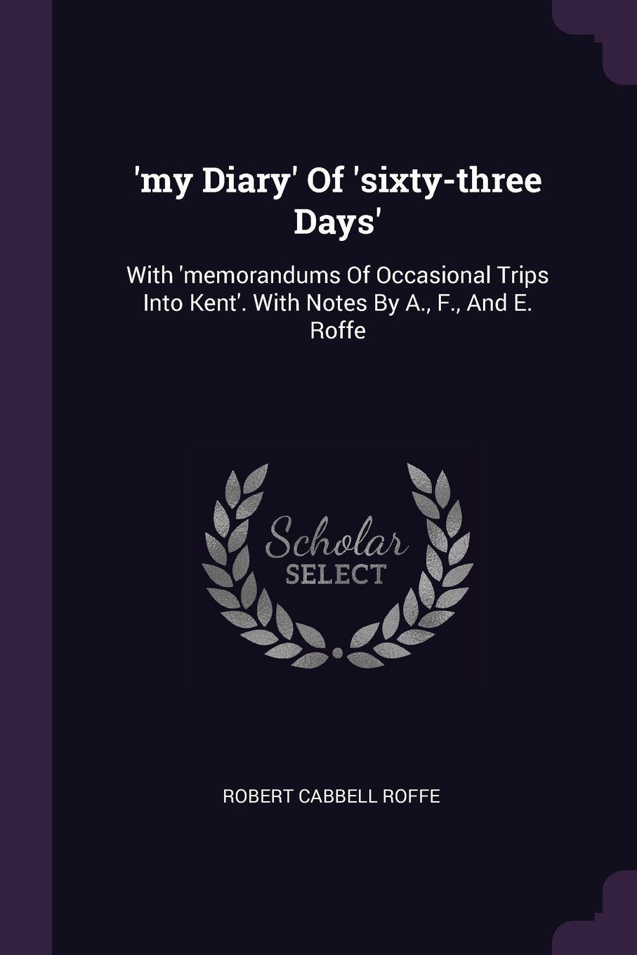 'my Diary' Of 'sixty-three Days': With 'memorandums Of Occasional Trips Into Kent'. With Notes By A., F., And E. Roffe