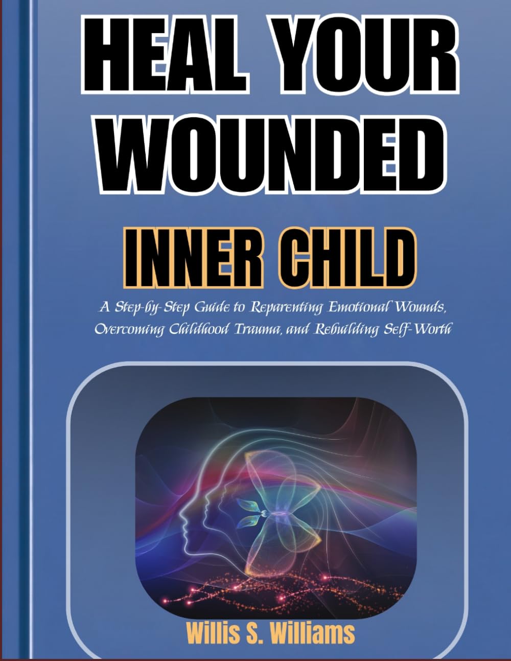 HEAL YOUR WOUNDED INNER CHILD: A Step-by-Step Guide to Reparenting Emotional Wounds, Overcoming Childhood Trauma, and Rebuilding Self-Worth