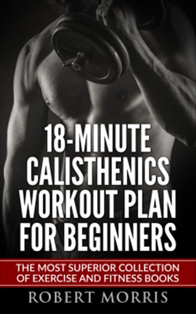 Calisthenics: 18-Minute Calisthenics Workout Plan for Beginners: The Most Superior Collection of Exercise and Fitness Books (Bodyweight Exercises, Calisthenics ... Workout Plan, Calisthenics Workout, Book 1)